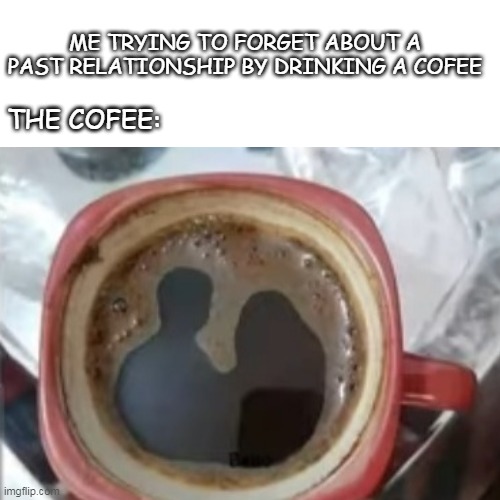 ME TRYING TO FORGET ABOUT A PAST RELATIONSHIP BY DRINKING A COFEE; THE COFEE: | made w/ Imgflip meme maker