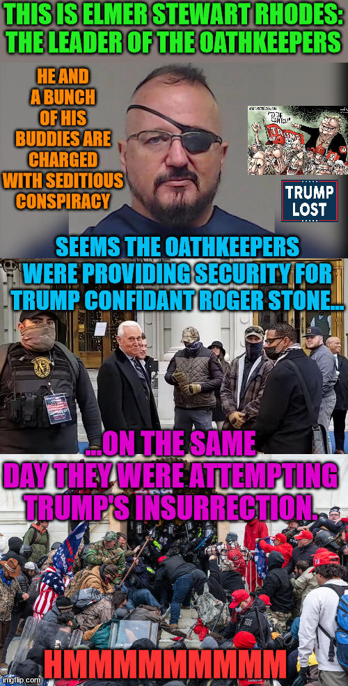 WAIT!!!  I thought it was the FBI or Antifa that lead the insurrection. | THIS IS ELMER STEWART RHODES: THE LEADER OF THE OATHKEEPERS; HE AND A BUNCH OF HIS BUDDIES ARE CHARGED WITH SEDITIOUS CONSPIRACY; SEEMS THE OATHKEEPERS WERE PROVIDING SECURITY FOR TRUMP CONFIDANT ROGER STONE... ...ON THE SAME DAY THEY WERE ATTEMPTING TRUMP'S INSURRECTION. HMMMMMMMMM | image tagged in trump lost,j4j6,defeated president,oathkeepers | made w/ Imgflip meme maker
