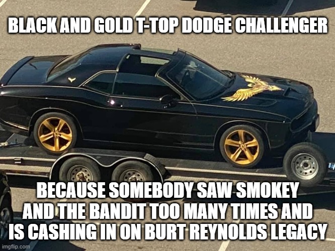 t-top challenger |  BLACK AND GOLD T-TOP DODGE CHALLENGER; BECAUSE SOMEBODY SAW SMOKEY AND THE BANDIT TOO MANY TIMES AND IS CASHING IN ON BURT REYNOLDS LEGACY | image tagged in smokey and the bandit,dukes of hazzard,burt reynolds,rip off | made w/ Imgflip meme maker