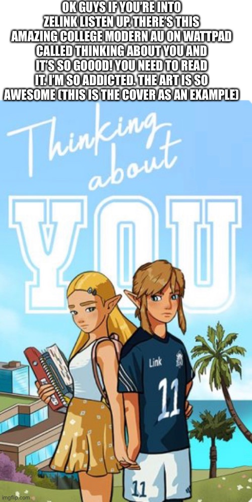 My Wattpad account is goldenunicorn9, I also wrote a Zelink story. |  OK GUYS IF YOU’RE INTO ZELINK LISTEN UP. THERE’S THIS AMAZING COLLEGE MODERN AU ON WATTPAD CALLED THINKING ABOUT YOU AND IT’S SO GOOOD! YOU NEED TO READ IT. I’M SO ADDICTED. THE ART IS SO AWESOME (THIS IS THE COVER AS AN EXAMPLE) | image tagged in legend of zelda,the legend of zelda breath of the wild,wattpad,thinking about you,nebulace | made w/ Imgflip meme maker
