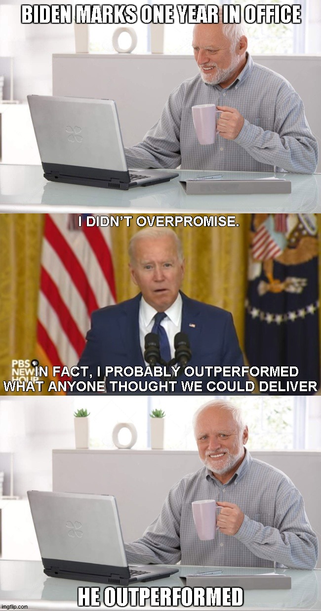 One Year In | BIDEN MARKS ONE YEAR IN OFFICE; I DIDN’T OVERPROMISE. IN FACT, I PROBABLY OUTPERFORMED WHAT ANYONE THOUGHT WE COULD DELIVER; HE OUTPERFORMED | image tagged in hide the pain harold,biden | made w/ Imgflip meme maker