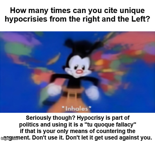 PSA: Debating with smooth-b(R)ains. | How many times can you cite unique hypocrisies from the right and the Left? Seriously though? Hypocrisy is part of politics and using it is a "tu quoque fallacy" if that is your only means of countering the argument. Don't use it. Don't let it get used against you. | image tagged in yakko inhale,hypocrisy,left,right,debate,politics | made w/ Imgflip meme maker