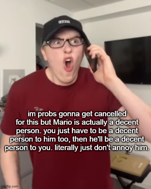 The Luke Davidson Surprised Face | im probs gonna get cancelled for this but Mario is actually a decent person. you just have to be a decent person to him too, then he'll be a decent person to you. literally just don't annoy him. | image tagged in the luke davidson surprised face | made w/ Imgflip meme maker