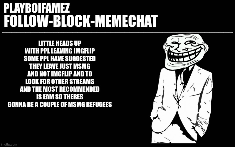 heads up guys | LITTLE HEADS UP WITH PPL LEAVING IMGFLIP SOME PPL HAVE SUGGESTED THEY LEAVE JUST MSMG AND NOT IMGFLIP AND TO LOOK FOR OTHER STREAMS AND THE MOST RECOMMENDED IS EAM SO THERES GONNA BE A COUPLE OF MSMG REFUGEES | image tagged in trollers font | made w/ Imgflip meme maker