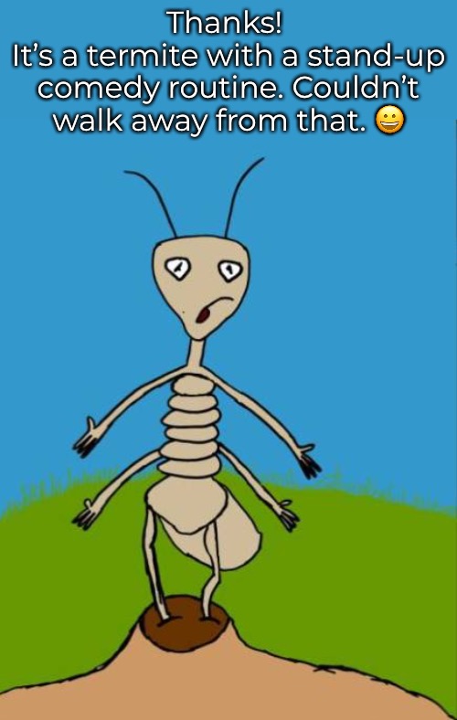 Thanks! 
It’s a termite with a stand-up comedy routine. Couldn’t walk away from that. ? | made w/ Imgflip meme maker