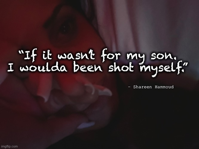 Suicide prevention | “If it wasn’t for my son. I woulda been shot myself.”; - Shareen Hammoud | image tagged in mental health,awareness,suicide,murder,poeticjustice,healthquotes | made w/ Imgflip meme maker