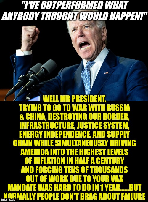 Democrats think failure is ok as long as you worked hard to fail? This is why you only give medals to winners, not participants. | "I'VE OUTPERFORMED WHAT ANYBODY THOUGHT WOULD HAPPEN!"; WELL MR PRESIDENT, TRYING TO GO TO WAR WITH RUSSIA & CHINA, DESTROYING OUR BORDER, INFRASTRUCTURE, JUSTICE SYSTEM, ENERGY INDEPENDENCE, AND SUPPLY CHAIN WHILE SIMULTANEOUSLY DRIVING AMERICA INTO THE HIGHEST LEVELS OF INFLATION IN HALF A CENTURY AND FORCING TENS OF THOUSANDS OUT OF WORK DUE TO YOUR VAX MANDATE WAS HARD TO DO IN 1 YEAR......BUT NORMALLY PEOPLE DON'T BRAG ABOUT FAILURE | image tagged in joe biden,task failed successfully,epic fail,liberal hypocrisy,liberal logic,delusional | made w/ Imgflip meme maker