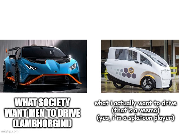 Veemo be like : |  WHAT SOCIETY WANT MEN TO DRIVE
(LAMBHORGINI); what i actually want to drive
(that's a veemo)
(yes, i'm a splatoon player) | image tagged in blank white template | made w/ Imgflip meme maker