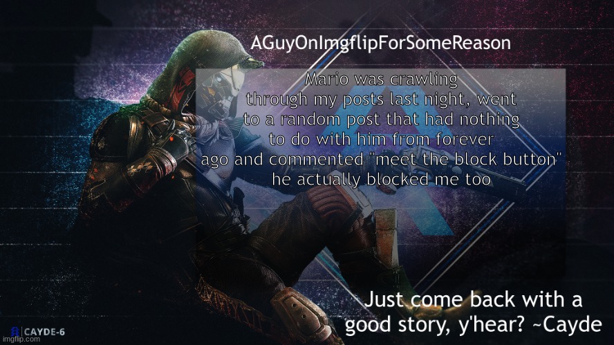 AGuyOnImgflip Cayde Announcement Template | Mario was crawling through my posts last night, went to a random post that had nothing to do with him from forever ago and commented "meet the block button"
he actually blocked me too | image tagged in aguyonimgflip cayde announcement template | made w/ Imgflip meme maker