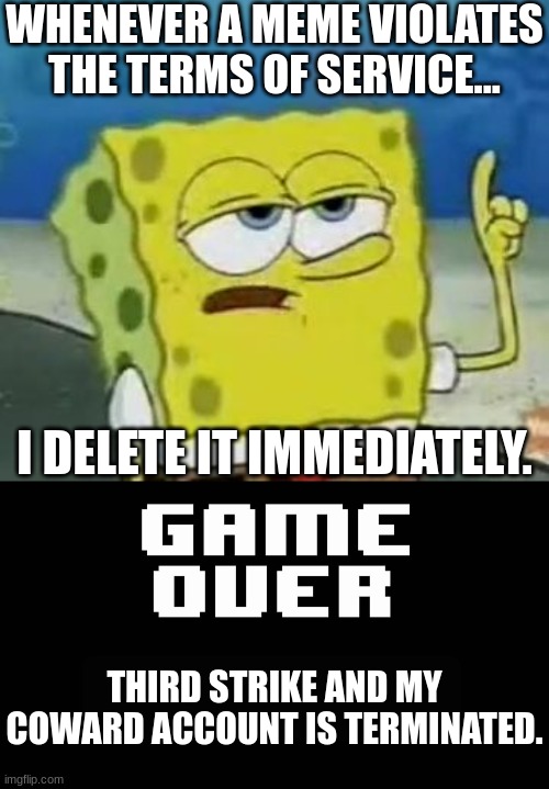 when it violates the terms... | WHENEVER A MEME VIOLATES THE TERMS OF SERVICE... I DELETE IT IMMEDIATELY. THIRD STRIKE AND MY COWARD ACCOUNT IS TERMINATED. | image tagged in memes,funny,game over,spongebob,account,delete | made w/ Imgflip meme maker