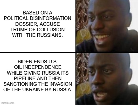 Hey Dems . . . do you comprehend . . . NOW? | BASED ON A POLITICAL DISINFORMATION DOSSIER, ACCUSE TRUMP OF COLLUSION WITH THE RUSSIANS. BIDEN ENDS U.S. OIL INDEPENDENCE WHILE GIVING RUSSIA ITS PIPELINE AND THEN SANCTIONING THE INVASION OF THE UKRAINE BY RUSSIA. | image tagged in oh yeah oh no,trump vs biden | made w/ Imgflip meme maker