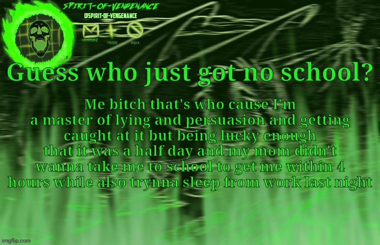 WHOOOO 4 DAY WEEKEND!!!! | Guess who just got no school? Me bitch that's who cause I'm a master of lying and persuasion and getting caught at it but being lucky enough that it was a half day and my mom didn't wanna take me to school to get me within 4 hours while also trynna sleep from work last night | image tagged in spirit-of-vengeance template courtesy of the-lunatic-cultist | made w/ Imgflip meme maker