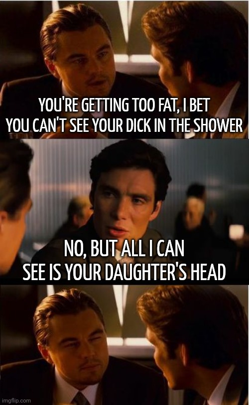 Ouch | YOU'RE GETTING TOO FAT, I BET YOU CAN'T SEE YOUR DICK IN THE SHOWER; NO, BUT ALL I CAN SEE IS YOUR DAUGHTER'S HEAD | image tagged in memes,inception | made w/ Imgflip meme maker