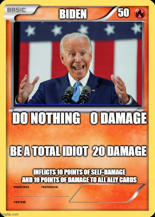 Biden is a terrible Pokémon and President | 50; BIDEN; DO NOTHING    0 DAMAGE; BE A TOTAL IDIOT  20 DAMAGE; INFLICTS 10 POINTS OF SELF-DAMAGE AND 10 POINTS OF DAMAGE TO ALL ALLY CARDS | image tagged in biden pokemon card | made w/ Imgflip meme maker