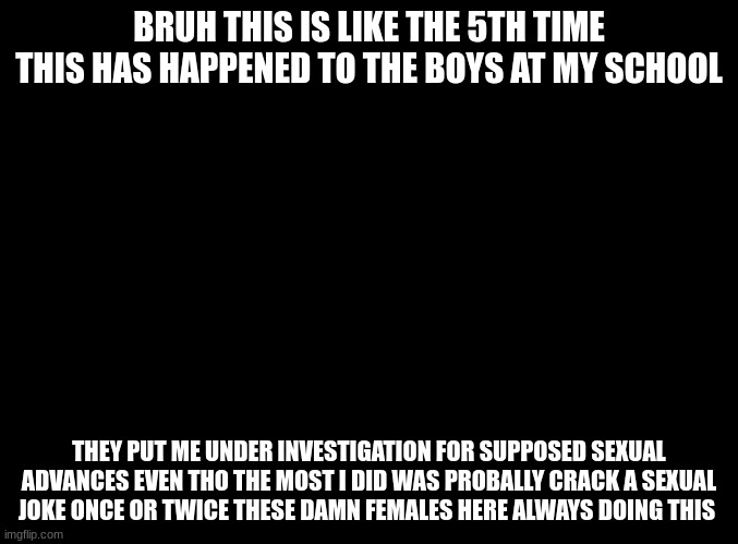 so sensitive bruh over a couple sexual jokes | BRUH THIS IS LIKE THE 5TH TIME THIS HAS HAPPENED TO THE BOYS AT MY SCHOOL; THEY PUT ME UNDER INVESTIGATION FOR SUPPOSED SEXUAL ADVANCES EVEN THO THE MOST I DID WAS PROBALLY CRACK A SEXUAL JOKE ONCE OR TWICE THESE DAMN FEMALES HERE ALWAYS DOING THIS | image tagged in blank black | made w/ Imgflip meme maker