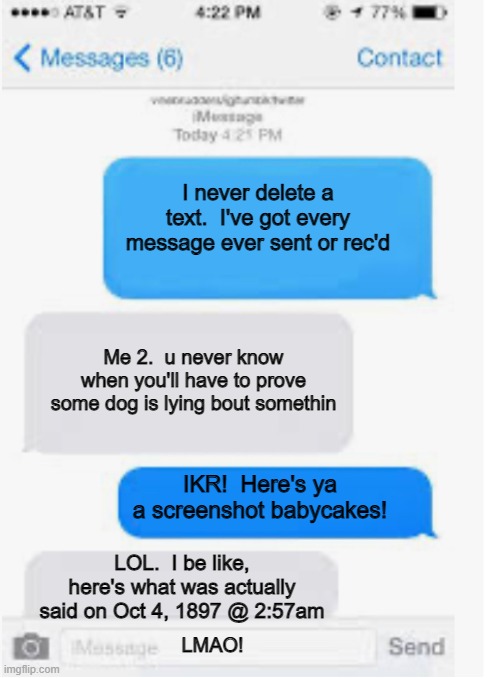 never delete text messages | I never delete a text.  I've got every message ever sent or rec'd; Me 2.  u never know when you'll have to prove some dog is lying bout somethin; IKR!  Here's ya a screenshot babycakes! LOL.  I be like, here's what was actually said on Oct 4, 1897 @ 2:57am; LMAO! | image tagged in blank text conversation | made w/ Imgflip meme maker