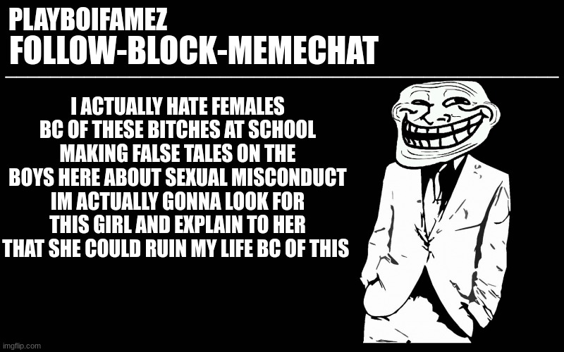 time to go manhunting | I ACTUALLY HATE FEMALES BC OF THESE BITCHES AT SCHOOL MAKING FALSE TALES ON THE BOYS HERE ABOUT SEXUAL MISCONDUCT IM ACTUALLY GONNA LOOK FOR THIS GIRL AND EXPLAIN TO HER THAT SHE COULD RUIN MY LIFE BC OF THIS | image tagged in trollers font | made w/ Imgflip meme maker