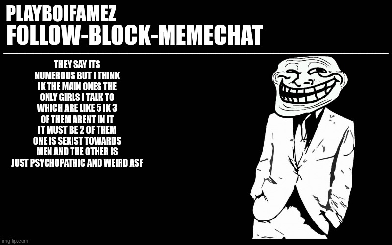 cant wait till i see them for this... | THEY SAY ITS NUMEROUS BUT I THINK IK THE MAIN ONES THE ONLY GIRLS I TALK TO WHICH ARE LIKE 5 IK 3 OF THEM ARENT IN IT IT MUST BE 2 OF THEM ONE IS SEXIST TOWARDS MEN AND THE OTHER IS JUST PSYCHOPATHIC AND WEIRD ASF | image tagged in trollers font | made w/ Imgflip meme maker