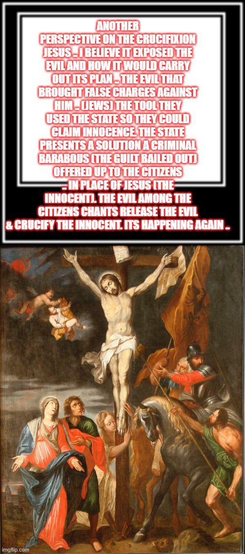 Release the criminal .. And crucify the innocent | ANOTHER PERSPECTIVE ON THE CRUCIFIXION JESUS .. I BELIEVE IT EXPOSED THE EVIL AND HOW IT WOULD CARRY OUT ITS PLAN .. THE EVIL THAT BROUGHT FALSE CHARGES AGAINST HIM .. (JEWS) THE TOOL THEY USED THE STATE SO THEY COULD CLAIM INNOCENCE. THE STATE PRESENTS A SOLUTION A CRIMINAL BARABOUS (THE GUILT BAILED OUT) OFFERED UP TO THE CITIZENS .. IN PLACE OF JESUS (THE INNOCENT). THE EVIL AMONG THE CITIZENS CHANTS RELEASE THE EVIL & CRUCIFY THE INNOCENT. ITS HAPPENING AGAIN .. | made w/ Imgflip meme maker