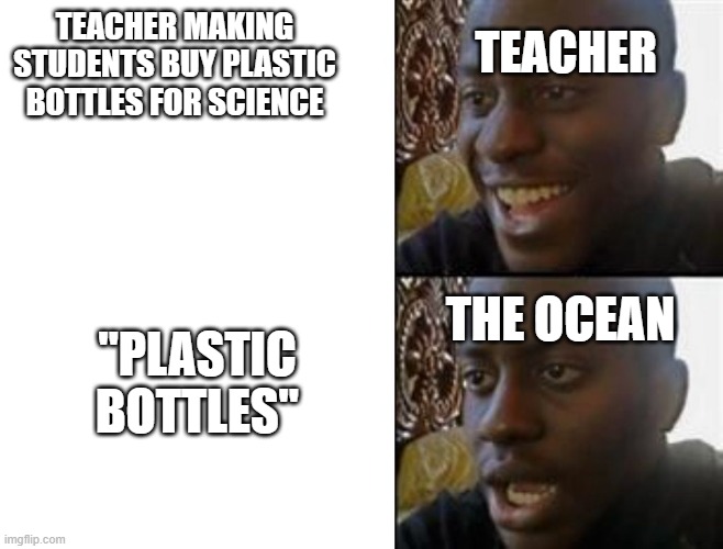 Happy to Sad | TEACHER MAKING STUDENTS BUY PLASTIC BOTTLES FOR SCIENCE; TEACHER; THE OCEAN; "PLASTIC BOTTLES" | image tagged in happy to sad | made w/ Imgflip meme maker