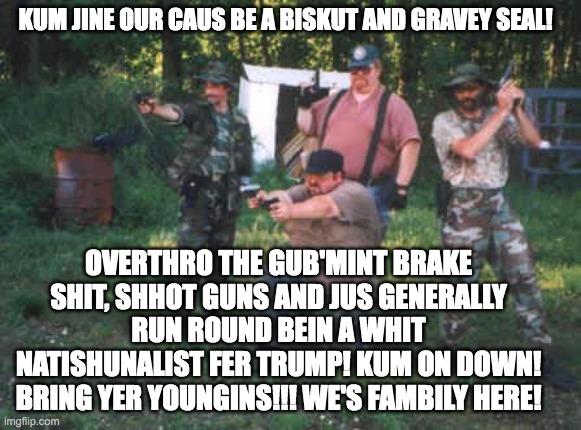 The Nazi Hillbillies | KUM JINE OUR CAUS BE A BISKUT AND GRAVEY SEAL! OVERTHRO THE GUB'MINT BRAKE SHIT, SHHOT GUNS AND JUS GENERALLY RUN ROUND BEIN A WHIT NATISHUNALIST FER TRUMP! KUM ON DOWN! BRING YER YOUNGINS!!! WE'S FAMBILY HERE! | image tagged in gravy,white trash family | made w/ Imgflip meme maker