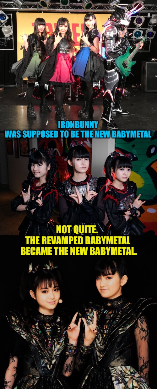 Changes | IRONBUNNY
WAS SUPPOSED TO BE THE NEW BABYMETAL; NOT QUITE.  
THE REVAMPED BABYMETAL 
BECAME THE NEW BABYMETAL. | image tagged in ironbunny,babymetal | made w/ Imgflip meme maker