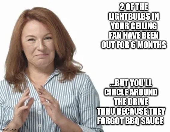 2 OF THE LIGHTBULBS IN YOUR CEILING FAN HAVE BEEN OUT FOR 6 MONTHS; ...BUT YOU'LL CIRCLE AROUND THE DRIVE THRU BECAUSE THEY FORGOT BBQ SAUCE | image tagged in funny memes | made w/ Imgflip meme maker