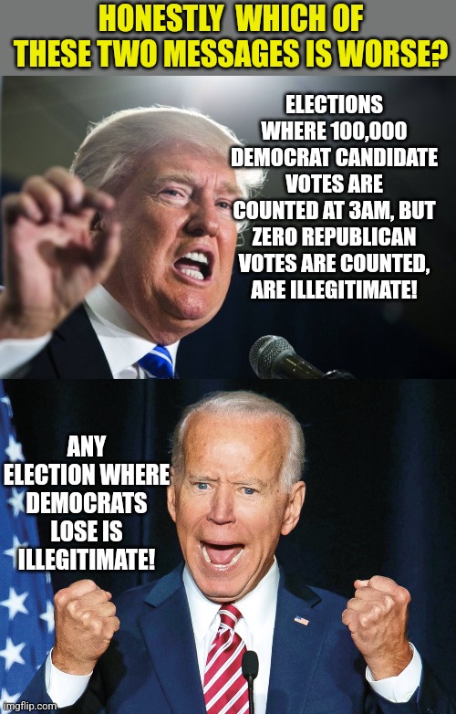 Think about this...Trump said where there is smoke, there is fire. Biden said voting against any democrate is wrong. | HONESTLY  WHICH OF THESE TWO MESSAGES IS WORSE? ELECTIONS WHERE 100,000 DEMOCRAT CANDIDATE VOTES ARE COUNTED AT 3AM, BUT ZERO REPUBLICAN VOTES ARE COUNTED, ARE ILLEGITIMATE! ANY ELECTION WHERE DEMOCRATS LOSE IS ILLEGITIMATE! | image tagged in donald trump,crazy joe biden,voting,government corruption,cheating | made w/ Imgflip meme maker