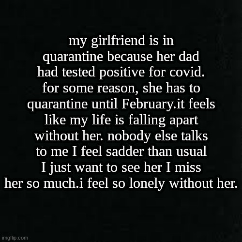 just needed to vent. | my girlfriend is in quarantine because her dad had tested positive for covid. for some reason, she has to quarantine until February.it feels like my life is falling apart without her. nobody else talks to me I feel sadder than usual I just want to see her I miss her so much.i feel so lonely without her. | image tagged in depression | made w/ Imgflip meme maker