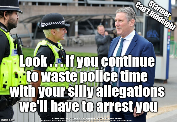 Starmer - wasting Police time | Starmer
Cap't Hindsight; Look . . . If you continue 
to waste police time 
with your silly allegations 
we'll have to arrest you; #Starmerout #GetStarmerOut #Labour #JonLansman #wearecorbyn #KeirStarmer #DianeAbbott #McDonnell #cultofcorbyn #labourisdead #Momentum #labourracism #socialistsunday #nevervotelabour #socialistanyday #Antisemitism #police | image tagged in starmer police,labourisdead,starmerout,getstarmerout,starmer arrested,starmer failed leadership | made w/ Imgflip meme maker
