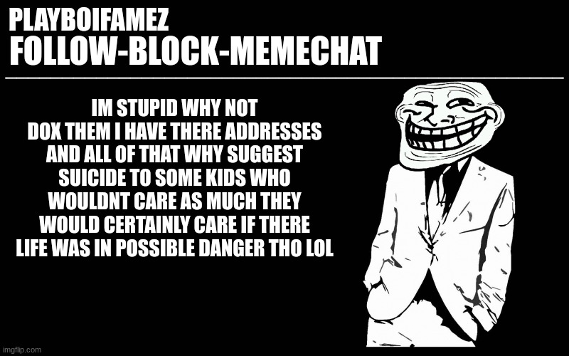 ill consider this bc repercussions can happen with even bigger problems | IM STUPID WHY NOT DOX THEM I HAVE THERE ADDRESSES AND ALL OF THAT WHY SUGGEST SUICIDE TO SOME KIDS WHO WOULDNT CARE AS MUCH THEY WOULD CERTAINLY CARE IF THERE LIFE WAS IN POSSIBLE DANGER THO LOL | image tagged in trollers font | made w/ Imgflip meme maker