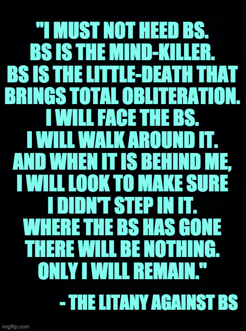 Adapted from Dune  ( : | "I MUST NOT HEED BS.
BS IS THE MIND-KILLER.
BS IS THE LITTLE-DEATH THAT
BRINGS TOTAL OBLITERATION.
I WILL FACE THE BS.
I WILL WALK AROUND IT.
AND WHEN IT IS BEHIND ME,
I WILL LOOK TO MAKE SURE
I DIDN'T STEP IN IT.
WHERE THE BS HAS GONE
THERE WILL BE NOTHING.
ONLY I WILL REMAIN."; - THE LITANY AGAINST BS | image tagged in memes,litany against bs,dune | made w/ Imgflip meme maker