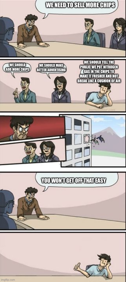 Real life is cruel with its chips | WE NEED TO SELL MORE CHIPS; WE SHOULD TELL THE PUBLIC WE PUT NITROGEN GAS IN THE CHIPS TO MAKE IT FRESHER AND NOT BREAK LIKE A CUSHION OF AIR; WE SHOULD ADD MORE CHIPS; WE SHOULD MAKE BETTER ADVERTISING; YOU WON’T GET OFF THAT EASY | image tagged in boardroom meeting sugg 2 | made w/ Imgflip meme maker