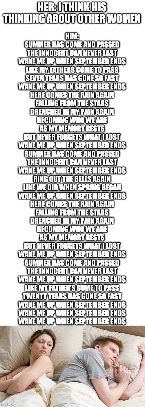 I Bet He's Thinking About Green Day | HER: I THINK HIS THINKING ABOUT OTHER WOMEN; HIM:
SUMMER HAS COME AND PASSED
THE INNOCENT CAN NEVER LAST
WAKE ME UP WHEN SEPTEMBER ENDS
LIKE MY FATHERS COME TO PASS
SEVEN YEARS HAS GONE SO FAST
WAKE ME UP WHEN SEPTEMBER ENDS
HERE COMES THE RAIN AGAIN
FALLING FROM THE STARS
DRENCHED IN MY PAIN AGAIN
BECOMING WHO WE ARE
AS MY MEMORY RESTS
BUT NEVER FORGETS WHAT I LOST
WAKE ME UP WHEN SEPTEMBER ENDS
SUMMER HAS COME AND PASSED
THE INNOCENT CAN NEVER LAST
WAKE ME UP WHEN SEPTEMBER ENDS
RING OUT THE BELLS AGAIN
LIKE WE DID WHEN SPRING BEGAN
WAKE ME UP WHEN SEPTEMBER ENDS
HERE COMES THE RAIN AGAIN
FALLING FROM THE STARS
DRENCHED IN MY PAIN AGAIN
BECOMING WHO WE ARE
AS MY MEMORY RESTS
BUT NEVER FORGETS WHAT I LOST
WAKE ME UP WHEN SEPTEMBER ENDS
SUMMER HAS COME AND PASSED
THE INNOCENT CAN NEVER LAST
WAKE ME UP WHEN SEPTEMBER ENDS
LIKE MY FATHER'S COME TO PASS
TWENTY YEARS HAS GONE SO FAST
WAKE ME UP WHEN SEPTEMBER ENDS
WAKE ME UP WHEN SEPTEMBER ENDS
WAKE ME UP WHEN SEPTEMBER ENDS | image tagged in blank white template,couple in bed,green day | made w/ Imgflip meme maker