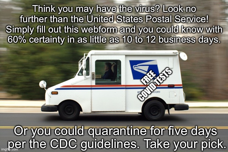 Neither sleet nor storm nor gloom of night | Think you may have the virus? Look no further than the United States Postal Service! Simply fill out this webform and you could know with 60% certainty in as little as 10 to 12 business days. FREE COVID TESTS; Or you could quarantine for five days 
per the CDC guidelines. Take your pick. | image tagged in usps truck | made w/ Imgflip meme maker