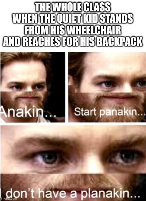 Anakin Start Panakin |  THE WHOLE CLASS WHEN THE QUIET KID STANDS FROM HIS WHEELCHAIR AND REACHES FOR HIS BACKPACK | image tagged in anakin start panakin | made w/ Imgflip meme maker
