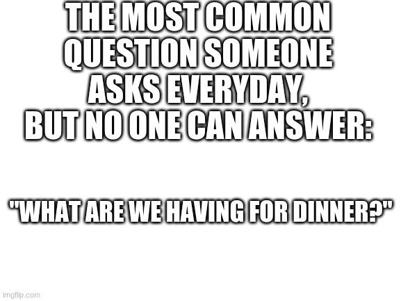 At least in my house | THE MOST COMMON QUESTION SOMEONE ASKS EVERYDAY, BUT NO ONE CAN ANSWER:; "WHAT ARE WE HAVING FOR DINNER?" | image tagged in blank white template,memes,dinner | made w/ Imgflip meme maker