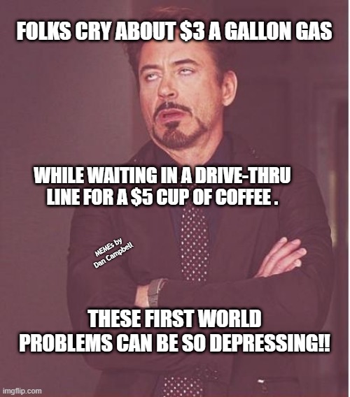 Face You Make Robert Downey Jr | FOLKS CRY ABOUT $3 A GALLON GAS; WHILE WAITING IN A DRIVE-THRU LINE FOR A $5 CUP OF COFFEE . MEMEs by Dan Campbell; THESE FIRST WORLD PROBLEMS CAN BE SO DEPRESSING!! | image tagged in memes,face you make robert downey jr | made w/ Imgflip meme maker
