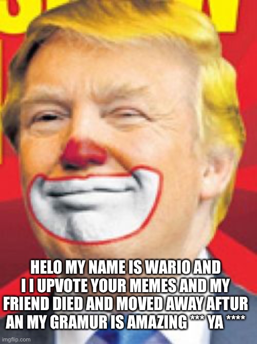 Donald Trump the Clown | HELO MY NAME IS WARIO AND I I UPVOTE YOUR MEMES AND MY FRIEND DIED AND MOVED AWAY AFTUR AN MY GRAMUR IS AMAZING *** YA **** | image tagged in donald trump the clown | made w/ Imgflip meme maker