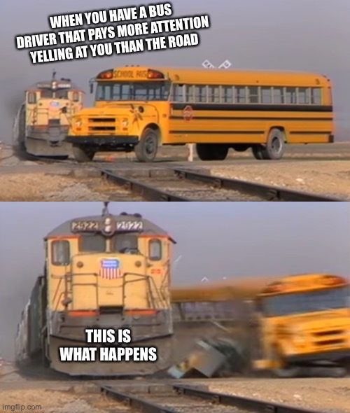 A train hitting a school bus | WHEN YOU HAVE A BUS DRIVER THAT PAYS MORE ATTENTION YELLING AT YOU THAN THE ROAD; THIS IS WHAT HAPPENS | image tagged in a train hitting a school bus | made w/ Imgflip meme maker