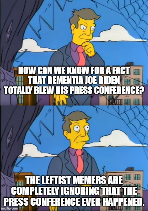 On Politics-too they are talking about everything EXCEPT the press conference. | HOW CAN WE KNOW FOR A FACT THAT DEMENTIA JOE BIDEN TOTALLY BLEW HIS PRESS CONFERENCE? THE LEFTIST MEMERS ARE COMPLETELY IGNORING THAT THE PRESS CONFERENCE EVER HAPPENED. | image tagged in skinner out of touch,dementia joe biden,press conference | made w/ Imgflip meme maker