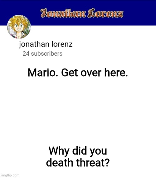 jonathan lorenz temp 3 | Mario. Get over here. Why did you death threat? | image tagged in jonathan lorenz temp 3 | made w/ Imgflip meme maker