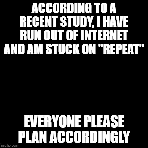 Blank | ACCORDING TO A RECENT STUDY, I HAVE RUN OUT OF INTERNET AND AM STUCK ON "REPEAT"; EVERYONE PLEASE PLAN ACCORDINGLY | image tagged in blank | made w/ Imgflip meme maker