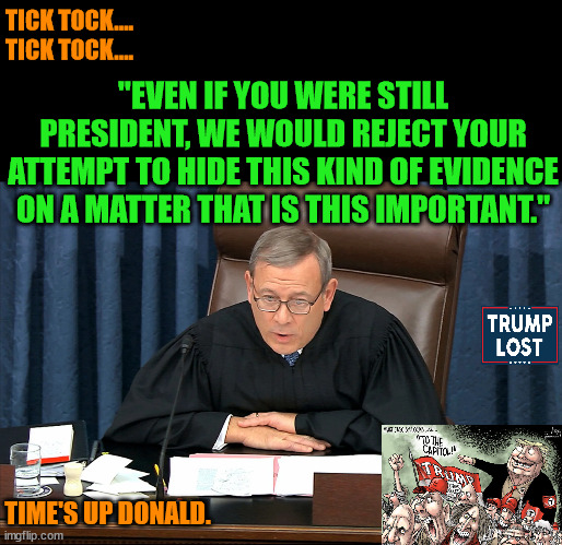 Very soon the entire world will learn of Trump's treachery and sedition. | TICK TOCK....
TICK TOCK.... "EVEN IF YOU WERE STILL PRESIDENT, WE WOULD REJECT YOUR ATTEMPT TO HIDE THIS KIND OF EVIDENCE ON A MATTER THAT IS THIS IMPORTANT."; TIME'S UP DONALD. | image tagged in trump lost,j4j6,insurrection,ivanka,tom brady | made w/ Imgflip meme maker