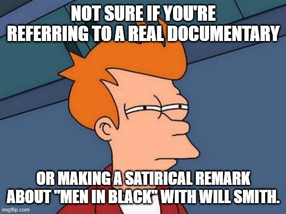 Futurama Fry Meme | NOT SURE IF YOU'RE REFERRING TO A REAL DOCUMENTARY OR MAKING A SATIRICAL REMARK ABOUT "MEN IN BLACK" WITH WILL SMITH. | image tagged in memes,futurama fry | made w/ Imgflip meme maker