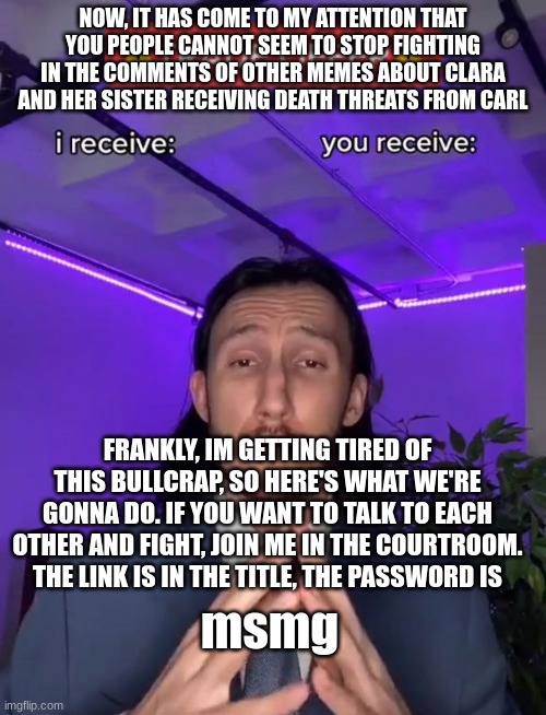 https://objection.lol/courtroom/MS_memer_group | NOW, IT HAS COME TO MY ATTENTION THAT YOU PEOPLE CANNOT SEEM TO STOP FIGHTING IN THE COMMENTS OF OTHER MEMES ABOUT CLARA AND HER SISTER RECEIVING DEATH THREATS FROM CARL; FRANKLY, IM GETTING TIRED OF THIS BULLCRAP, SO HERE'S WHAT WE'RE GONNA DO. IF YOU WANT TO TALK TO EACH OTHER AND FIGHT, JOIN ME IN THE COURTROOM. THE LINK IS IN THE TITLE, THE PASSWORD IS; msmg | image tagged in trade offer | made w/ Imgflip meme maker