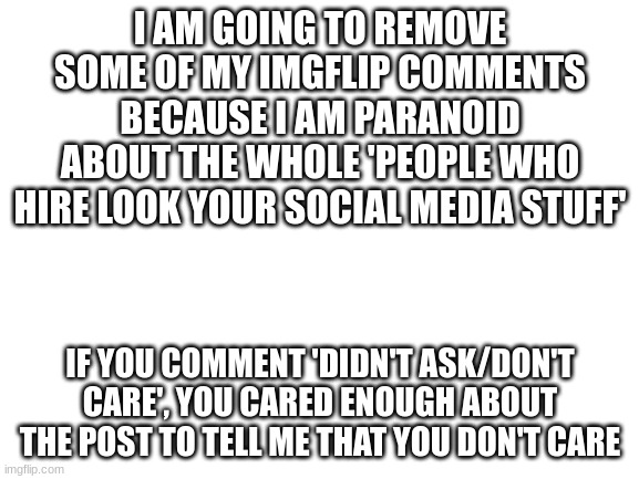 outsmart | I AM GOING TO REMOVE SOME OF MY IMGFLIP COMMENTS BECAUSE I AM PARANOID ABOUT THE WHOLE 'PEOPLE WHO HIRE LOOK YOUR SOCIAL MEDIA STUFF'; IF YOU COMMENT 'DIDN'T ASK/DON'T CARE', YOU CARED ENOUGH ABOUT THE POST TO TELL ME THAT YOU DON'T CARE | image tagged in blank white template | made w/ Imgflip meme maker