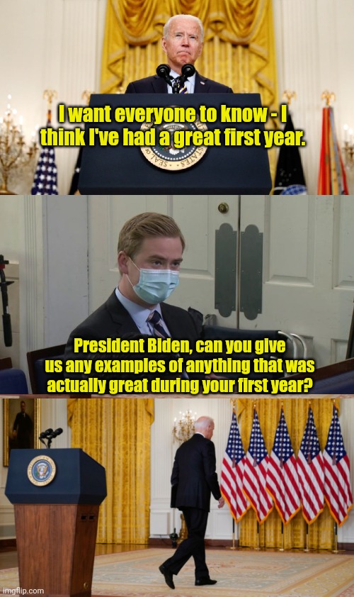 A year in review: the review?  Utter garbage. | I want everyone to know - I think I've had a great first year. President Biden, can you give us any examples of anything that was actually great during your first year? | image tagged in biden disturbing facts | made w/ Imgflip meme maker