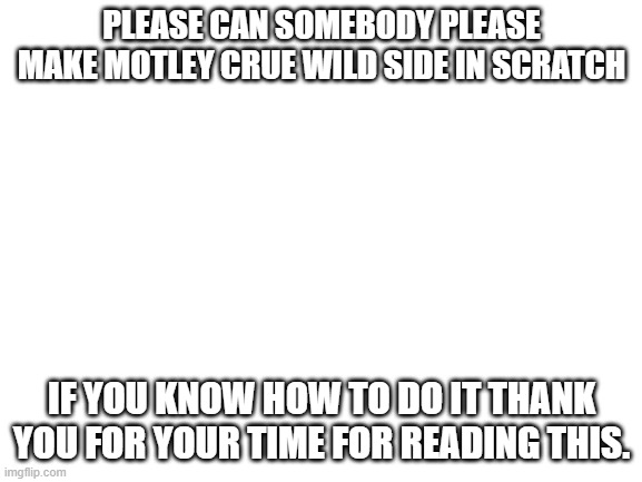 please i am begging you |  PLEASE CAN SOMEBODY PLEASE MAKE MOTLEY CRUE WILD SIDE IN SCRATCH; IF YOU KNOW HOW TO DO IT THANK YOU FOR YOUR TIME FOR READING THIS. | image tagged in blank white template,motley crue,80s music,wild side,scratch | made w/ Imgflip meme maker