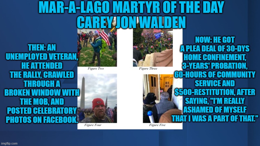 He was "Ratted-Out," by a Marine he once served with. | MAR-A-LAGO MARTYR OF THE DAY
CAREY JON WALDEN; NOW: HE GOT A PLEA DEAL OF 30-DYS HOME CONFINEMENT, 3-YEARS' PROBATION, 60-HOURS OF COMMUNITY SERVICE AND $500-RESTITUTION, AFTER SAYING, "I’M REALLY ASHAMED OF MYSELF THAT I WAS A PART OF THAT."; THEN: AN UNEMPLOYED VETERAN, HE ATTENDED THE RALLY, CRAWLED THROUGH A BROKEN WINDOW WITH THE MOB, AND POSTED CELEBRATORY PHOTOS ON FACEBOOK. | image tagged in politics | made w/ Imgflip meme maker